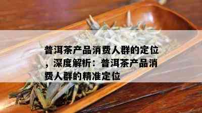 普洱茶产品消费人群的定位，深度解析：普洱茶产品消费人群的精准定位