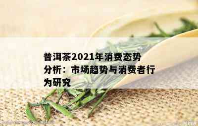 普洱茶2021年消费态势分析：市场趋势与消费者行为研究