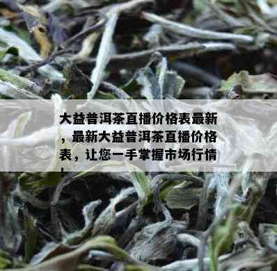 大益普洱茶直播价格表最新，最新大益普洱茶直播价格表，让您一手掌握市场行情！