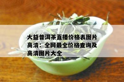 大益普洱茶直播价格表图片高清：全网最全价格查询及高清图片大全