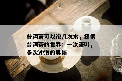 普洱茶可以泡几次水，探索普洱茶的世界：一次茶叶，多次冲泡的奥秘