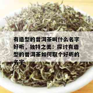 有造型的普洱茶叫什么名字好听，独特之美：探讨有造型的普洱茶如何取个好听的名字