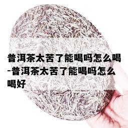 普洱茶太苦了能喝吗怎么喝-普洱茶太苦了能喝吗怎么喝好