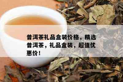 普洱茶礼品盒装价格，精选普洱茶，礼品盒装，超值优惠价！