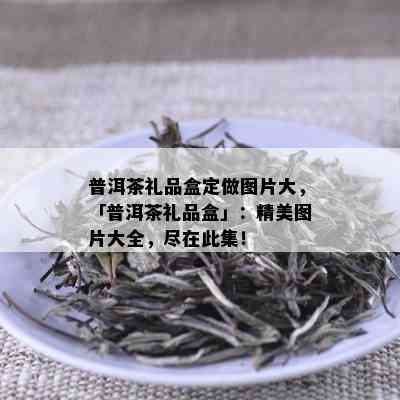 普洱茶礼品盒定做图片大，「普洱茶礼品盒」：精美图片大全，尽在此集！