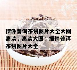 摆件普洱茶饼图片大全大图高清，高清大图：摆件普洱茶饼图片大全