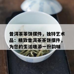 普洱茶茶饼摆件，独特艺术品：精致普洱茶茶饼摆件，为您的生活增添一份韵味