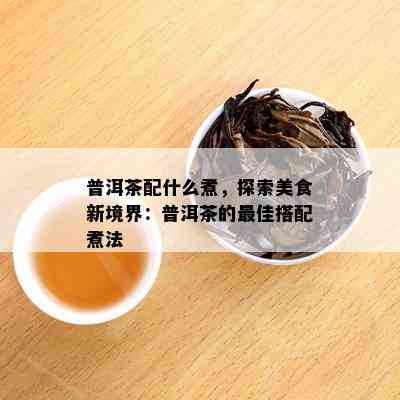 普洱茶配什么煮，探索美食新境界：普洱茶的更佳搭配煮法