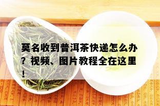 莫名收到普洱茶快递怎么办？视频、图片教程全在这里！