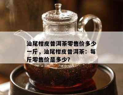 汕尾柑皮普洱茶零售价多少一斤，汕尾柑皮普洱茶：每斤零售价是多少？