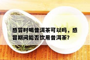 感冒时喝普洱茶可以吗，感冒期间能否饮用普洱茶？