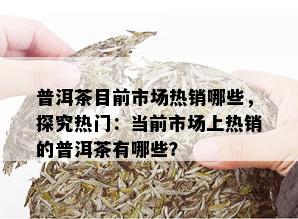 普洱茶目前市场热销哪些，探究热门：当前市场上热销的普洱茶有哪些？