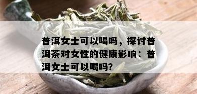 普洱女士可以喝吗，探讨普洱茶对女性的健康影响：普洱女士可以喝吗？