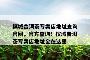 槟城普洱茶专卖店地址查询官网，官方查询！槟城普洱茶专卖店地址全在这里