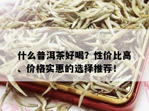 什么普洱茶好喝？性价比高、价格实惠的选择推荐！