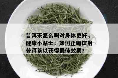 普洱茶怎么喝对身体更好，健康小贴士：如何正确饮用普洱茶以获得更佳效果？