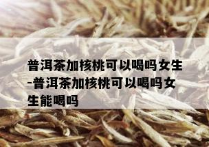 普洱茶加核桃可以喝吗女生-普洱茶加核桃可以喝吗女生能喝吗