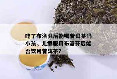 吃了布洛芬后能喝普洱茶吗小孩，儿童服用布洛芬后能否饮用普洱茶？