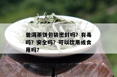 普洱茶饼包装密封吗？有吗？安全吗？可以饮用或食用吗？