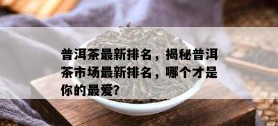 普洱茶最新排名，揭秘普洱茶市场最新排名，哪个才是你的更爱？