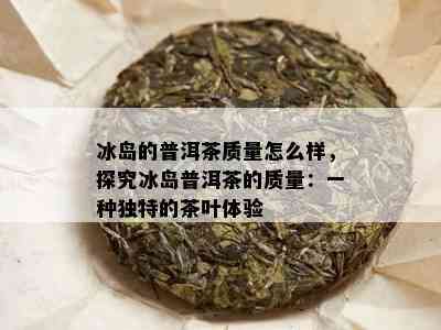 冰岛的普洱茶质量怎么样，探究冰岛普洱茶的质量：一种独特的茶叶体验