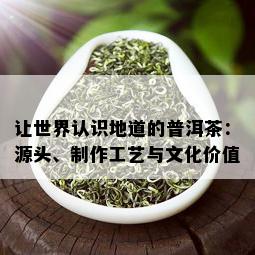 让世界认识地道的普洱茶：源头、制作工艺与文化价值