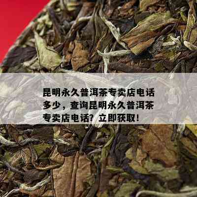 昆明永久普洱茶专卖店电话多少，查询昆明永久普洱茶专卖店电话？立即获取！