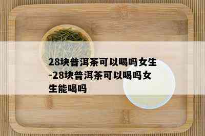 28块普洱茶可以喝吗女生-28块普洱茶可以喝吗女生能喝吗