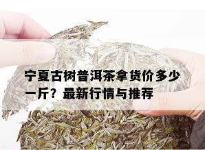 宁夏古树普洱茶拿货价多少一斤？最新行情与推荐