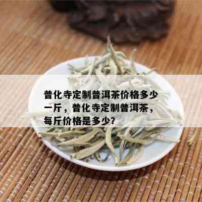 普化寺定制普洱茶价格多少一斤，普化寺定制普洱茶，每斤价格是多少？