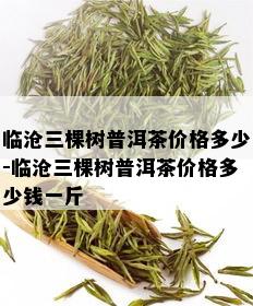 临沧三棵树普洱茶价格多少-临沧三棵树普洱茶价格多少钱一斤