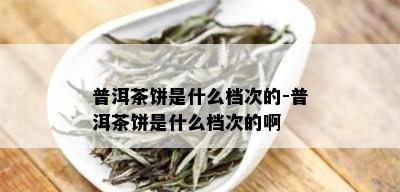 普洱茶饼是什么档次的-普洱茶饼是什么档次的啊