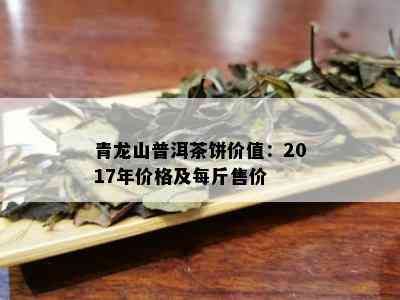 青龙山普洱茶饼价值：2017年价格及每斤售价