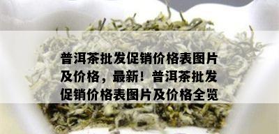 普洱茶批发促销价格表图片及价格，最新！普洱茶批发促销价格表图片及价格全览