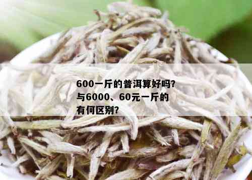 600一斤的普洱算好吗？与6000、60元一斤的有何区别？