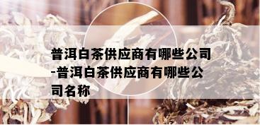 普洱白茶供应商有哪些公司-普洱白茶供应商有哪些公司名称