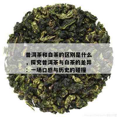 普洱茶和白茶的区别是什么，探究普洱茶与白茶的差异：一场口感与历史的碰撞