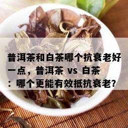 普洱茶和白茶哪个抗衰老好一点，普洱茶 vs 白茶：哪个更能有效抵抗衰老？