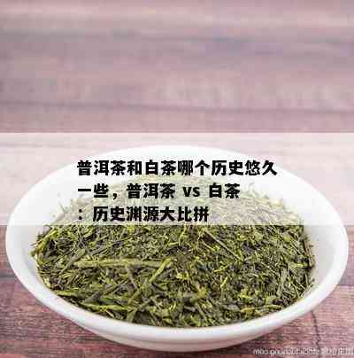 普洱茶和白茶哪个历史悠久一些，普洱茶 vs 白茶：历史渊源大比拼