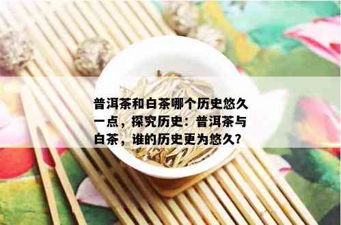 普洱茶和白茶哪个历史悠久一点，探究历史：普洱茶与白茶，谁的历史更为悠久？