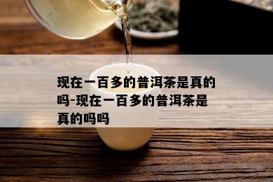 现在一百多的普洱茶是真的吗-现在一百多的普洱茶是真的吗吗