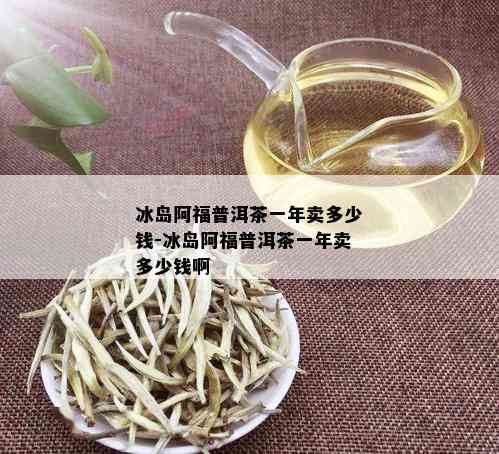 冰岛阿福普洱茶一年卖多少钱-冰岛阿福普洱茶一年卖多少钱啊