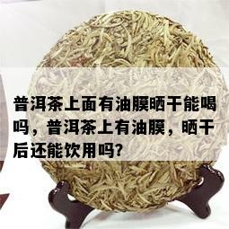 普洱茶上面有油膜晒干能喝吗，普洱茶上有油膜，晒干后还能饮用吗？