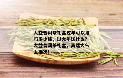 大益普洱茶礼盒过年可以用吗多少钱，过大年送什么？大益普洱茶礼盒，高端大气上档次！