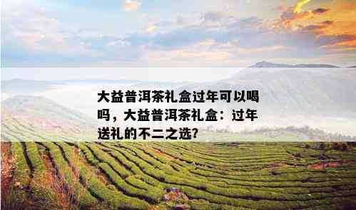 大益普洱茶礼盒过年可以喝吗，大益普洱茶礼盒：过年送礼的不二之选？