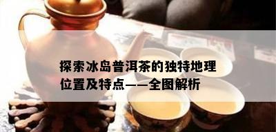 探索冰岛普洱茶的独特地理位置及特点——全图解析