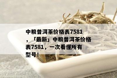 中粮普洱茶价格表7581，「最新」中粮普洱茶价格表7581，一次看懂所有型号！