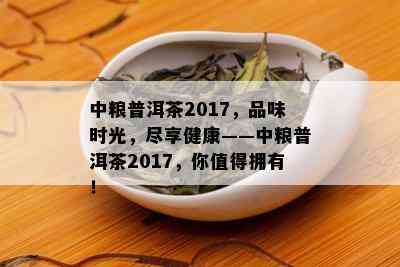 中粮普洱茶2017，品味时光，尽享健康——中粮普洱茶2017，你值得拥有！