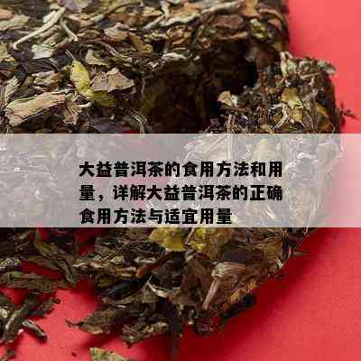 大益普洱茶的食用方法和用量，详解大益普洱茶的正确食用方法与适宜用量