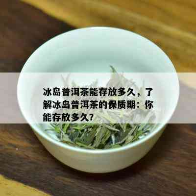 冰岛普洱茶能存放多久，了解冰岛普洱茶的保质期：你能存放多久？